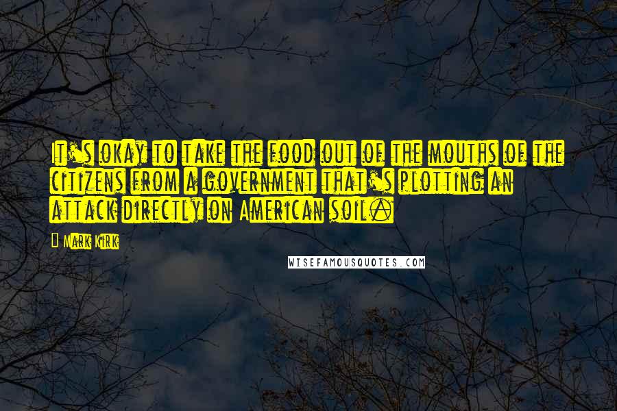 Mark Kirk Quotes: It's okay to take the food out of the mouths of the citizens from a government that's plotting an attack directly on American soil.