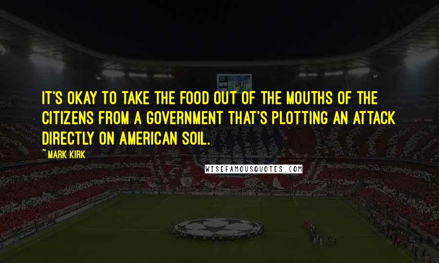 Mark Kirk Quotes: It's okay to take the food out of the mouths of the citizens from a government that's plotting an attack directly on American soil.