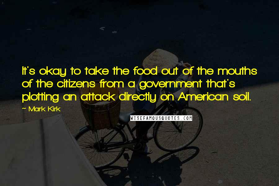 Mark Kirk Quotes: It's okay to take the food out of the mouths of the citizens from a government that's plotting an attack directly on American soil.