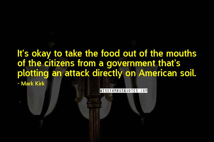 Mark Kirk Quotes: It's okay to take the food out of the mouths of the citizens from a government that's plotting an attack directly on American soil.