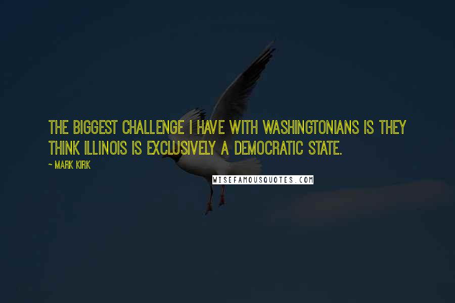 Mark Kirk Quotes: The biggest challenge I have with Washingtonians is they think Illinois is exclusively a Democratic state.