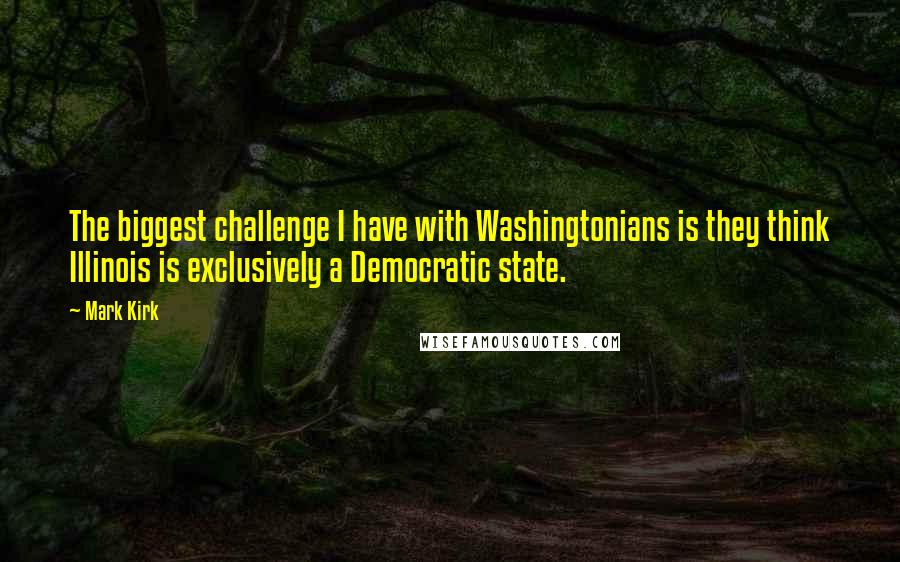 Mark Kirk Quotes: The biggest challenge I have with Washingtonians is they think Illinois is exclusively a Democratic state.