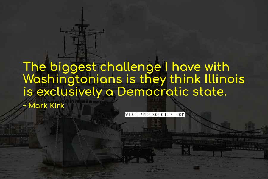 Mark Kirk Quotes: The biggest challenge I have with Washingtonians is they think Illinois is exclusively a Democratic state.