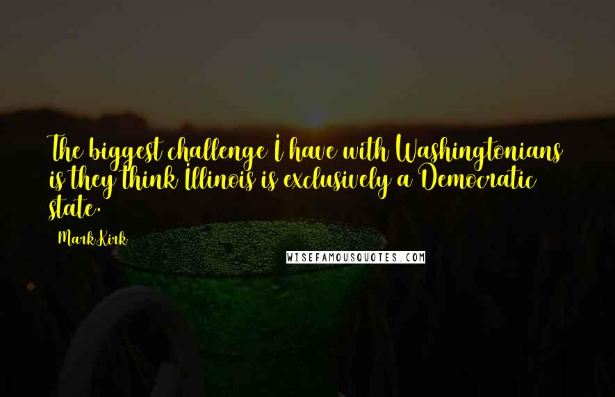 Mark Kirk Quotes: The biggest challenge I have with Washingtonians is they think Illinois is exclusively a Democratic state.
