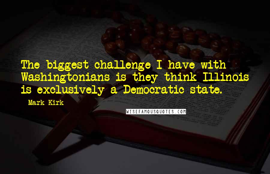 Mark Kirk Quotes: The biggest challenge I have with Washingtonians is they think Illinois is exclusively a Democratic state.