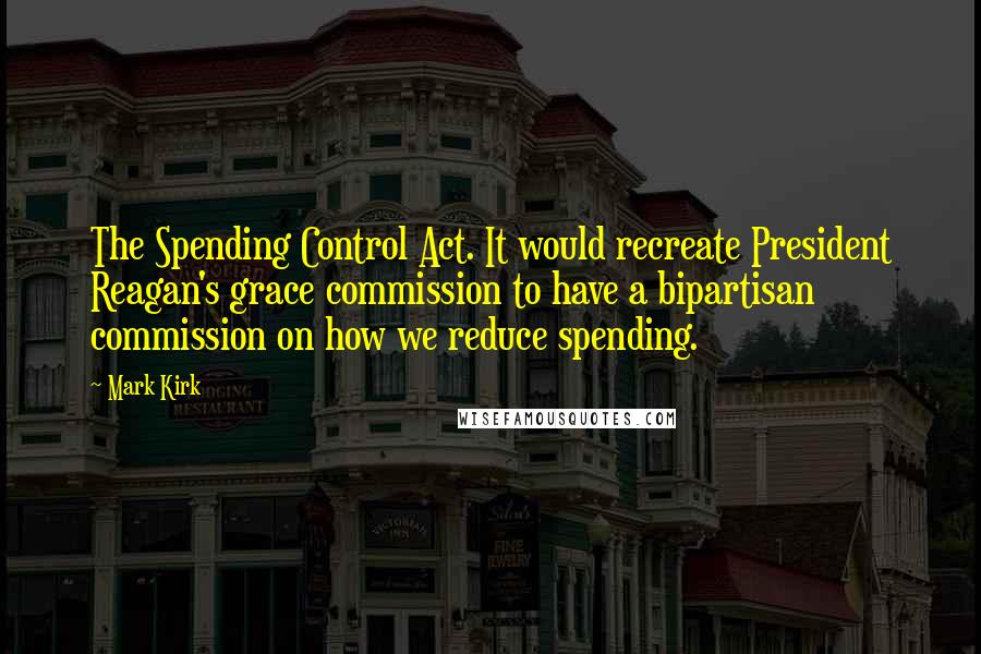 Mark Kirk Quotes: The Spending Control Act. It would recreate President Reagan's grace commission to have a bipartisan commission on how we reduce spending.