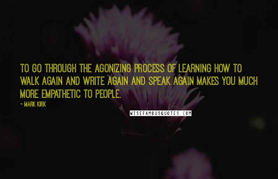 Mark Kirk Quotes: To go through the agonizing process of learning how to walk again and write again and speak again makes you much more empathetic to people.