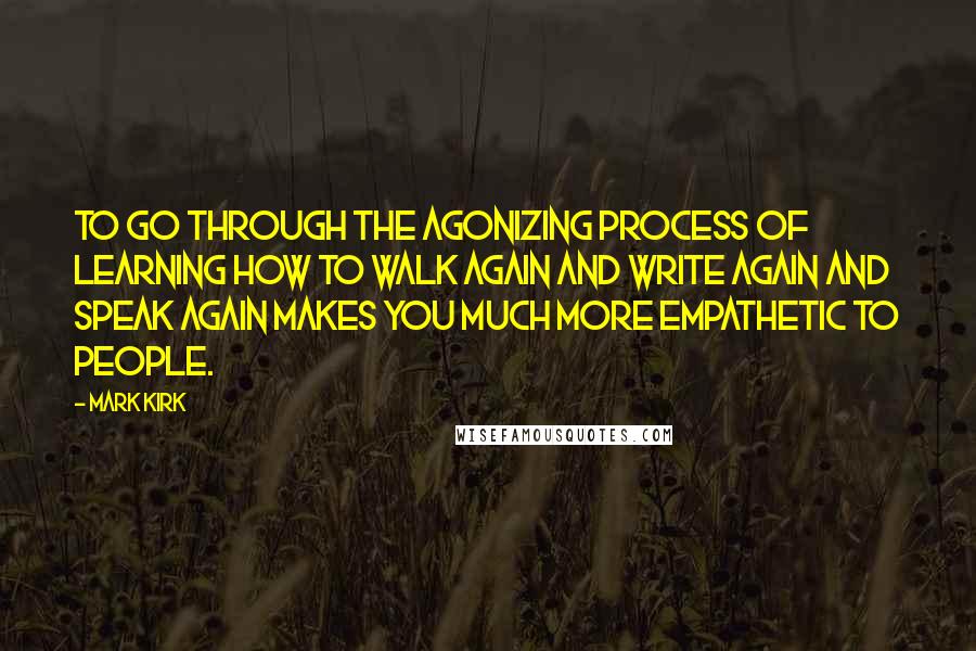 Mark Kirk Quotes: To go through the agonizing process of learning how to walk again and write again and speak again makes you much more empathetic to people.