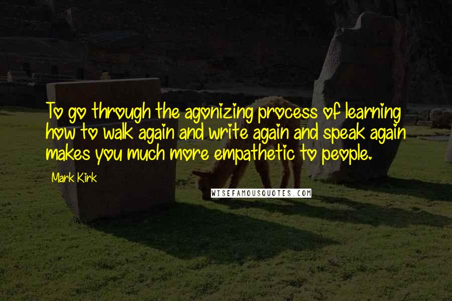 Mark Kirk Quotes: To go through the agonizing process of learning how to walk again and write again and speak again makes you much more empathetic to people.