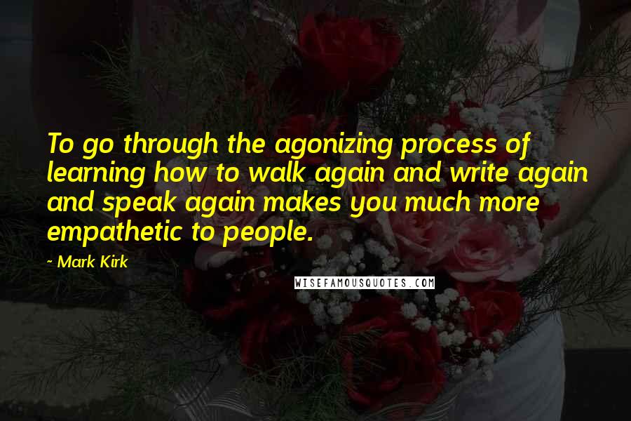 Mark Kirk Quotes: To go through the agonizing process of learning how to walk again and write again and speak again makes you much more empathetic to people.