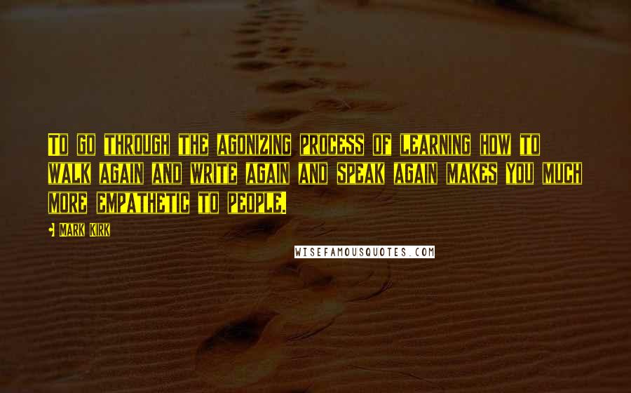 Mark Kirk Quotes: To go through the agonizing process of learning how to walk again and write again and speak again makes you much more empathetic to people.