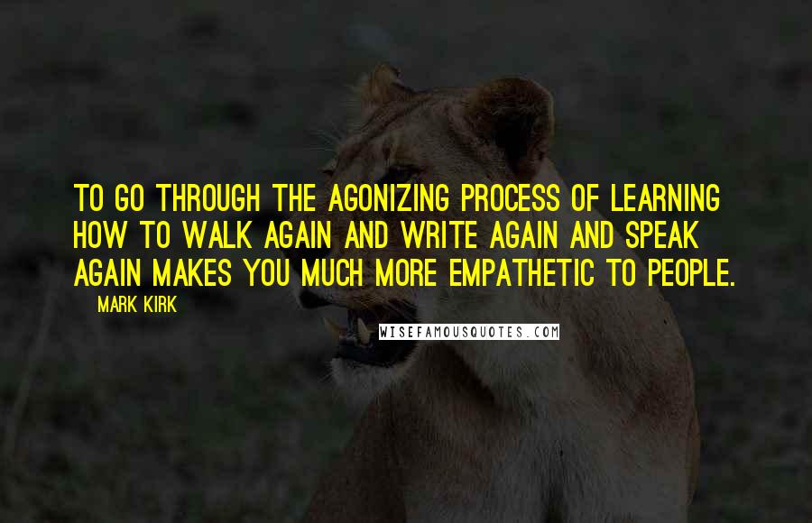 Mark Kirk Quotes: To go through the agonizing process of learning how to walk again and write again and speak again makes you much more empathetic to people.