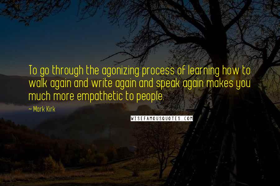 Mark Kirk Quotes: To go through the agonizing process of learning how to walk again and write again and speak again makes you much more empathetic to people.