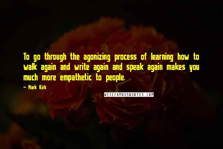 Mark Kirk Quotes: To go through the agonizing process of learning how to walk again and write again and speak again makes you much more empathetic to people.