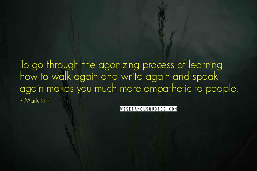 Mark Kirk Quotes: To go through the agonizing process of learning how to walk again and write again and speak again makes you much more empathetic to people.