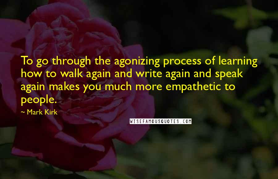 Mark Kirk Quotes: To go through the agonizing process of learning how to walk again and write again and speak again makes you much more empathetic to people.