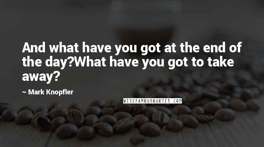 Mark Knopfler Quotes: And what have you got at the end of the day?What have you got to take away?