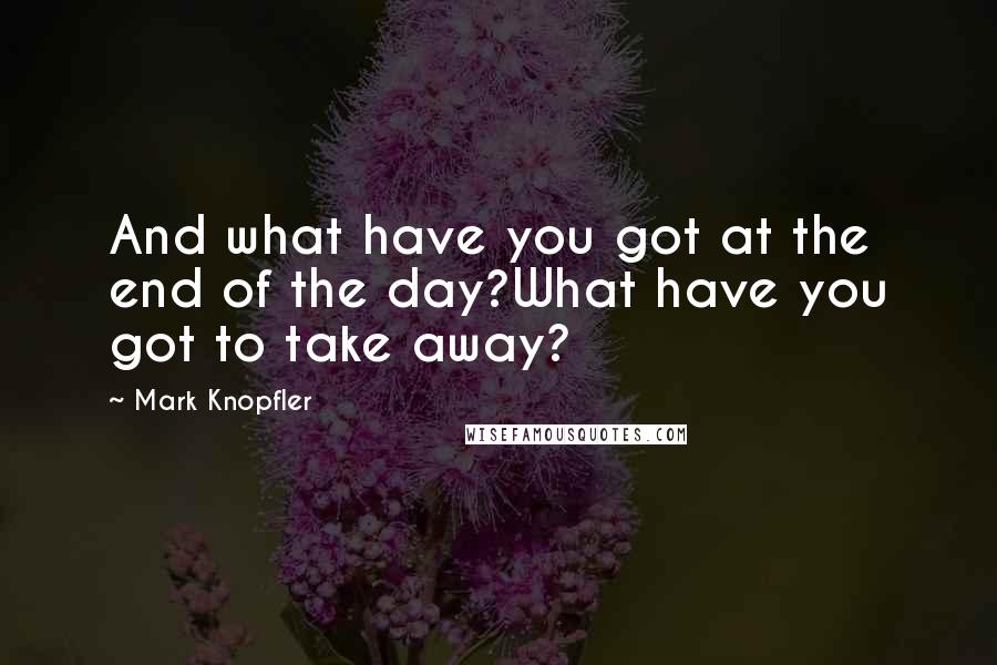 Mark Knopfler Quotes: And what have you got at the end of the day?What have you got to take away?