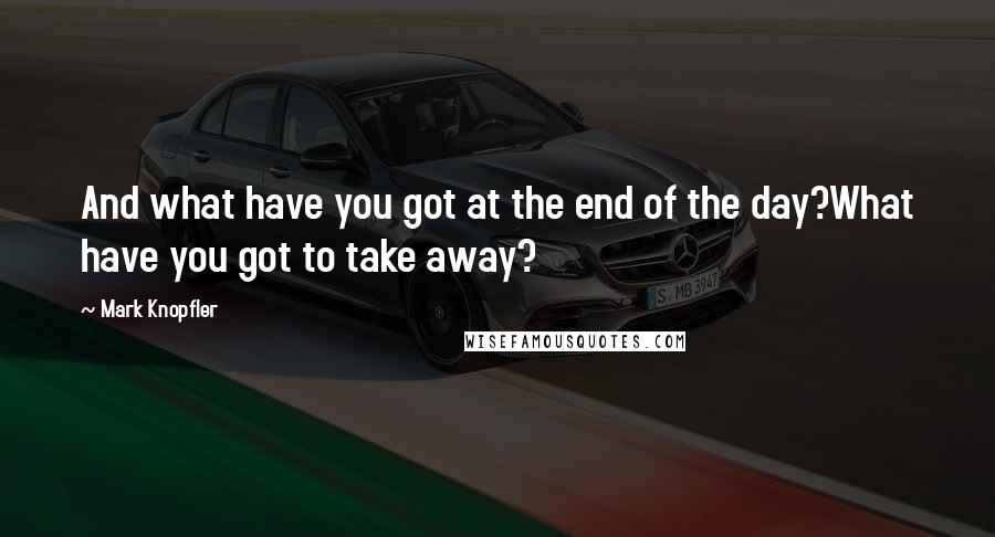 Mark Knopfler Quotes: And what have you got at the end of the day?What have you got to take away?