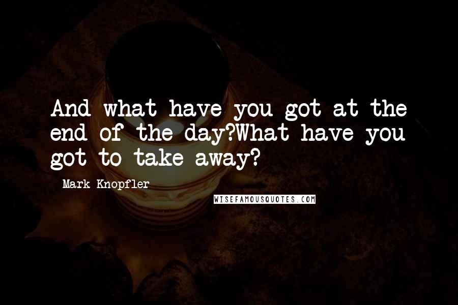 Mark Knopfler Quotes: And what have you got at the end of the day?What have you got to take away?