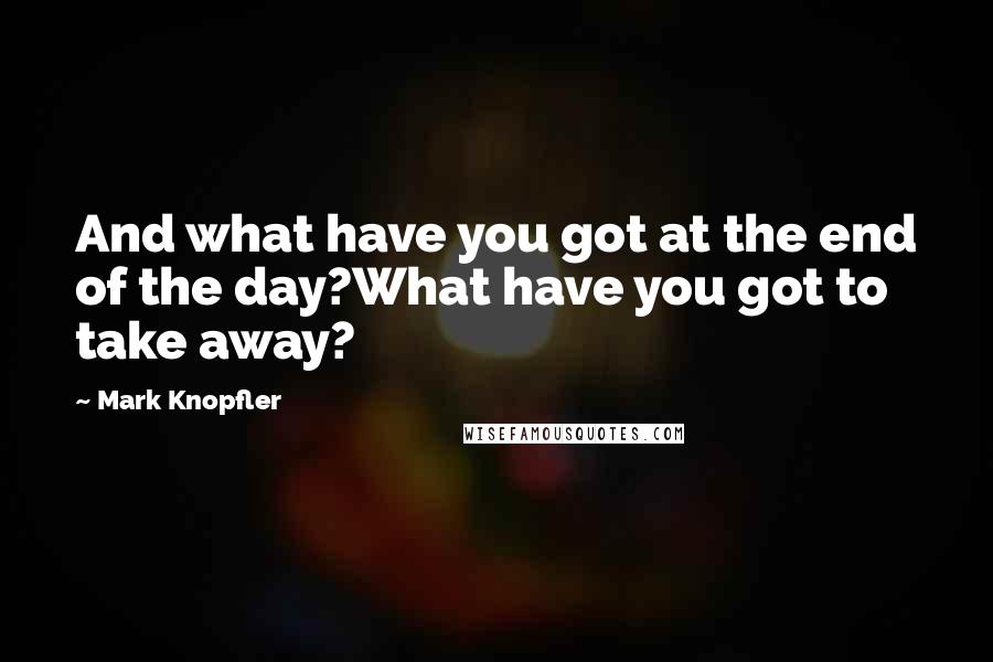 Mark Knopfler Quotes: And what have you got at the end of the day?What have you got to take away?