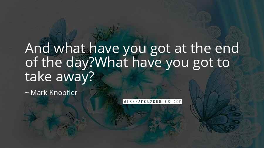 Mark Knopfler Quotes: And what have you got at the end of the day?What have you got to take away?