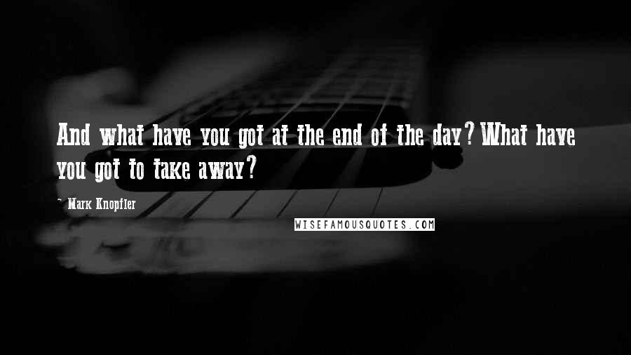 Mark Knopfler Quotes: And what have you got at the end of the day?What have you got to take away?