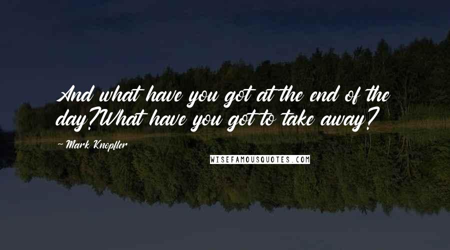 Mark Knopfler Quotes: And what have you got at the end of the day?What have you got to take away?