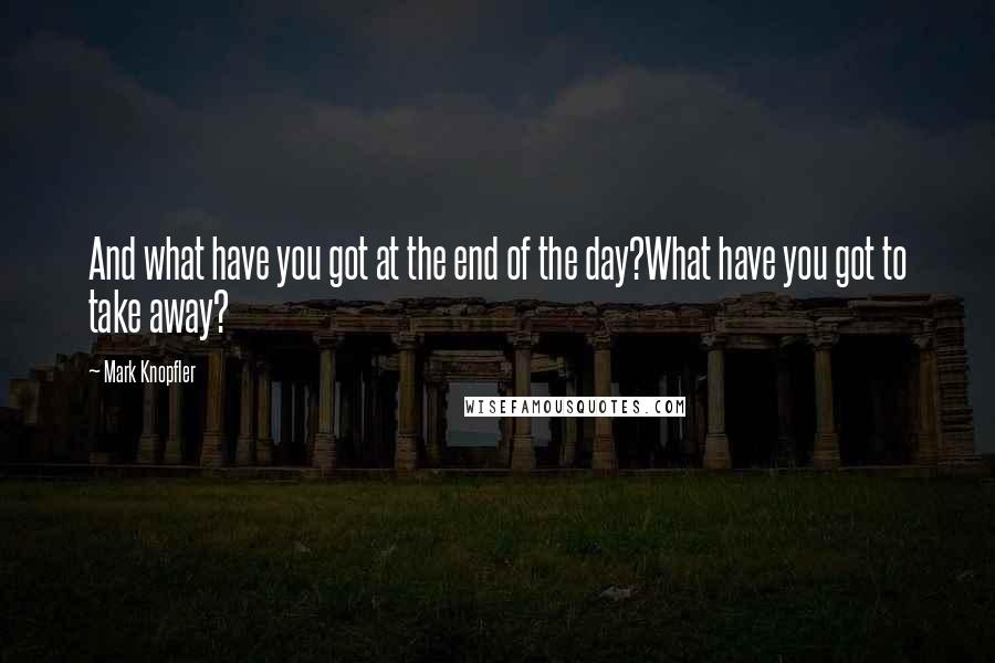 Mark Knopfler Quotes: And what have you got at the end of the day?What have you got to take away?