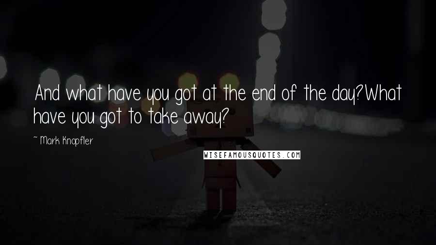 Mark Knopfler Quotes: And what have you got at the end of the day?What have you got to take away?