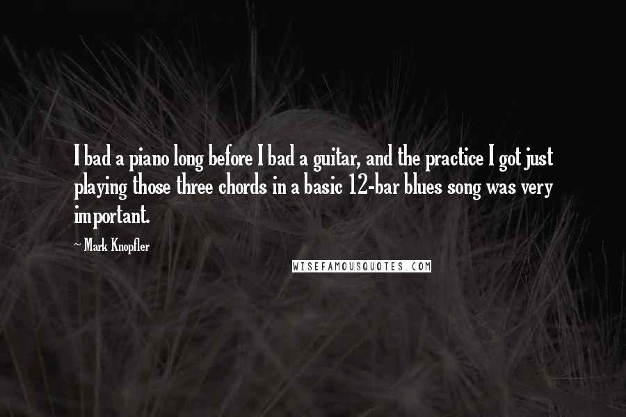 Mark Knopfler Quotes: I bad a piano long before I bad a guitar, and the practice I got just playing those three chords in a basic 12-bar blues song was very important.