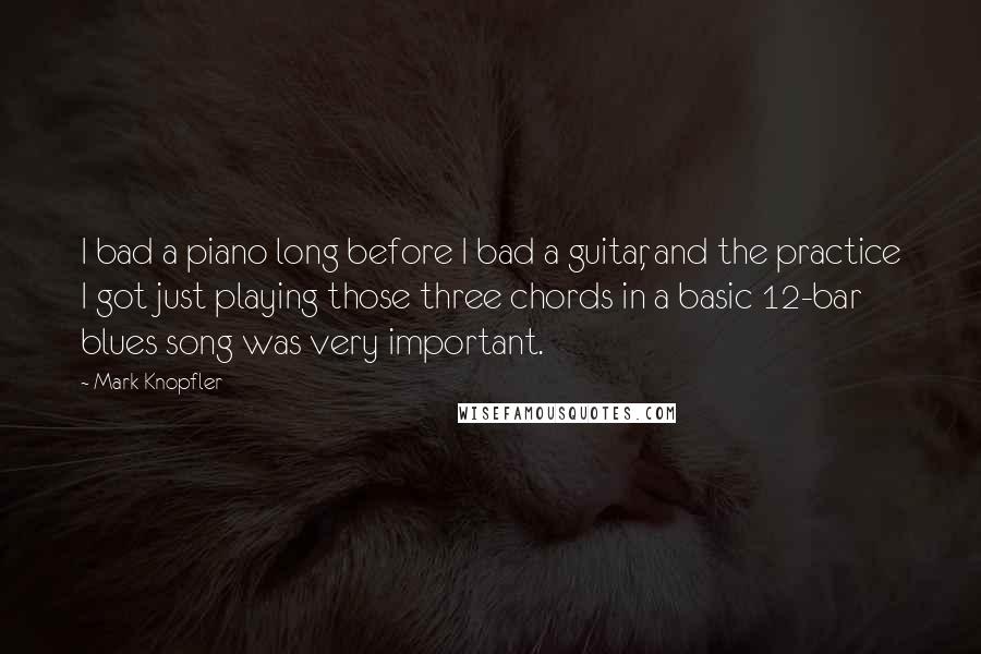 Mark Knopfler Quotes: I bad a piano long before I bad a guitar, and the practice I got just playing those three chords in a basic 12-bar blues song was very important.