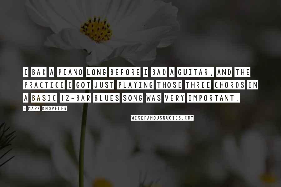 Mark Knopfler Quotes: I bad a piano long before I bad a guitar, and the practice I got just playing those three chords in a basic 12-bar blues song was very important.