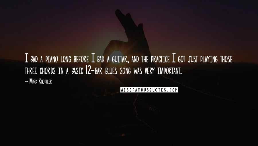 Mark Knopfler Quotes: I bad a piano long before I bad a guitar, and the practice I got just playing those three chords in a basic 12-bar blues song was very important.