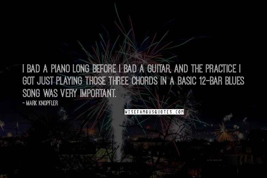 Mark Knopfler Quotes: I bad a piano long before I bad a guitar, and the practice I got just playing those three chords in a basic 12-bar blues song was very important.