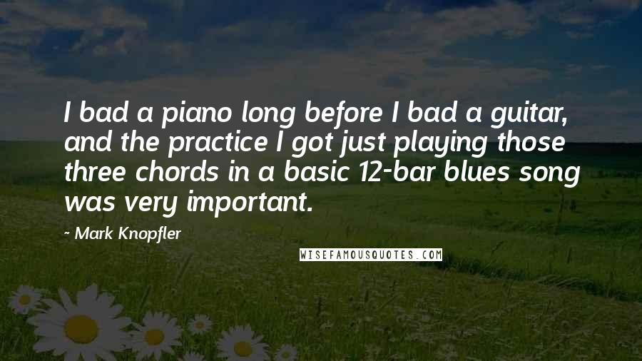 Mark Knopfler Quotes: I bad a piano long before I bad a guitar, and the practice I got just playing those three chords in a basic 12-bar blues song was very important.