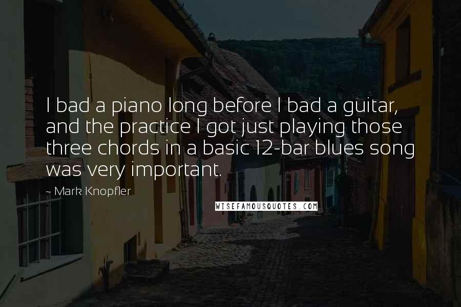 Mark Knopfler Quotes: I bad a piano long before I bad a guitar, and the practice I got just playing those three chords in a basic 12-bar blues song was very important.