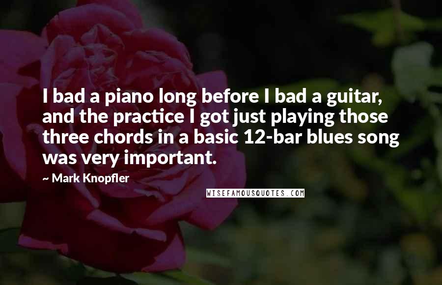 Mark Knopfler Quotes: I bad a piano long before I bad a guitar, and the practice I got just playing those three chords in a basic 12-bar blues song was very important.