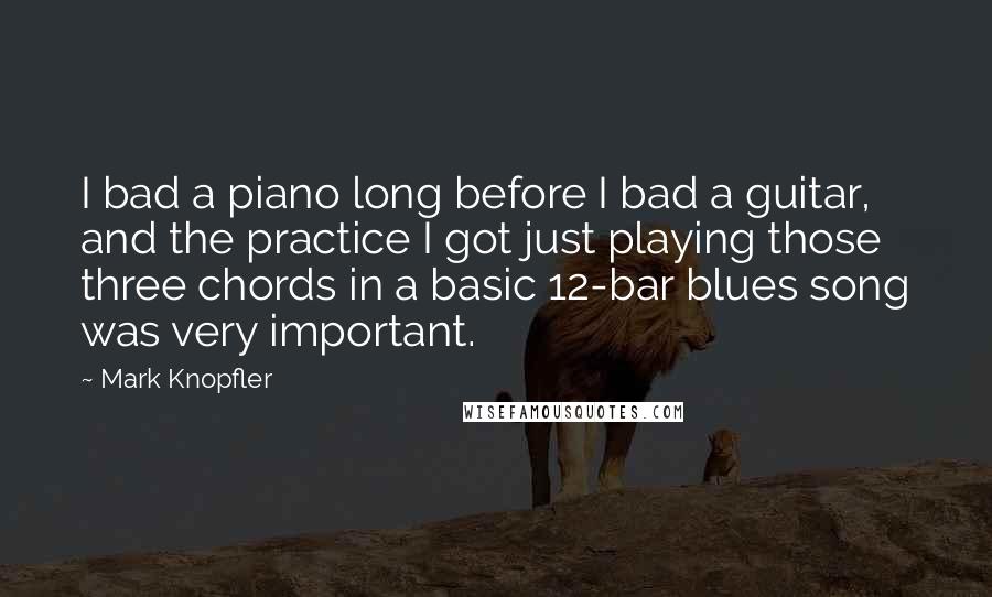 Mark Knopfler Quotes: I bad a piano long before I bad a guitar, and the practice I got just playing those three chords in a basic 12-bar blues song was very important.