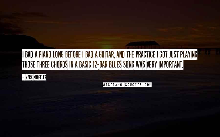 Mark Knopfler Quotes: I bad a piano long before I bad a guitar, and the practice I got just playing those three chords in a basic 12-bar blues song was very important.