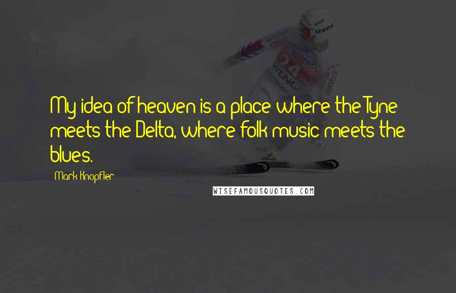 Mark Knopfler Quotes: My idea of heaven is a place where the Tyne meets the Delta, where folk music meets the blues.
