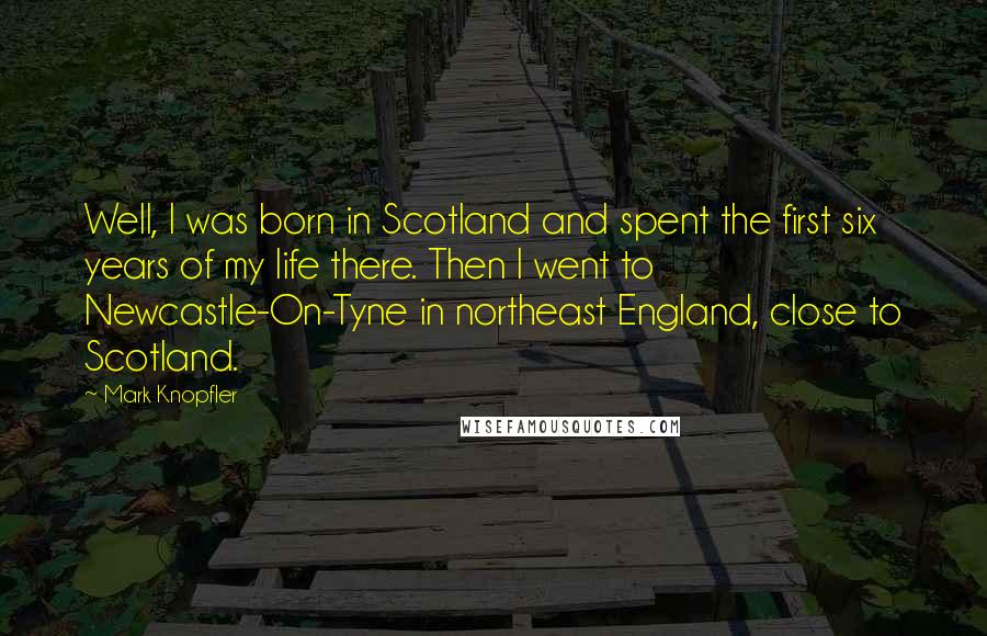 Mark Knopfler Quotes: Well, I was born in Scotland and spent the first six years of my life there. Then I went to Newcastle-On-Tyne in northeast England, close to Scotland.