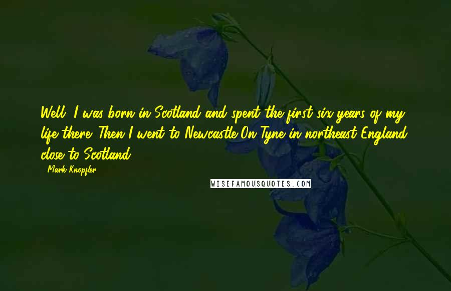 Mark Knopfler Quotes: Well, I was born in Scotland and spent the first six years of my life there. Then I went to Newcastle-On-Tyne in northeast England, close to Scotland.