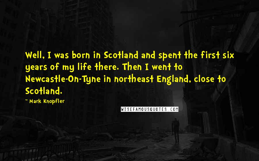 Mark Knopfler Quotes: Well, I was born in Scotland and spent the first six years of my life there. Then I went to Newcastle-On-Tyne in northeast England, close to Scotland.