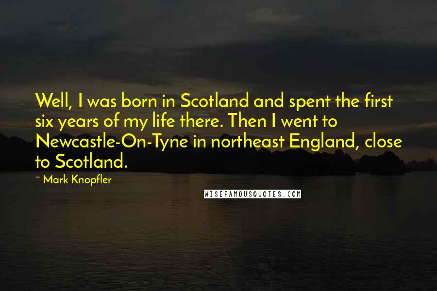 Mark Knopfler Quotes: Well, I was born in Scotland and spent the first six years of my life there. Then I went to Newcastle-On-Tyne in northeast England, close to Scotland.