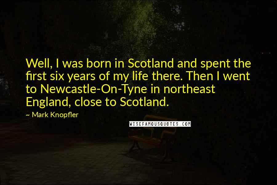 Mark Knopfler Quotes: Well, I was born in Scotland and spent the first six years of my life there. Then I went to Newcastle-On-Tyne in northeast England, close to Scotland.