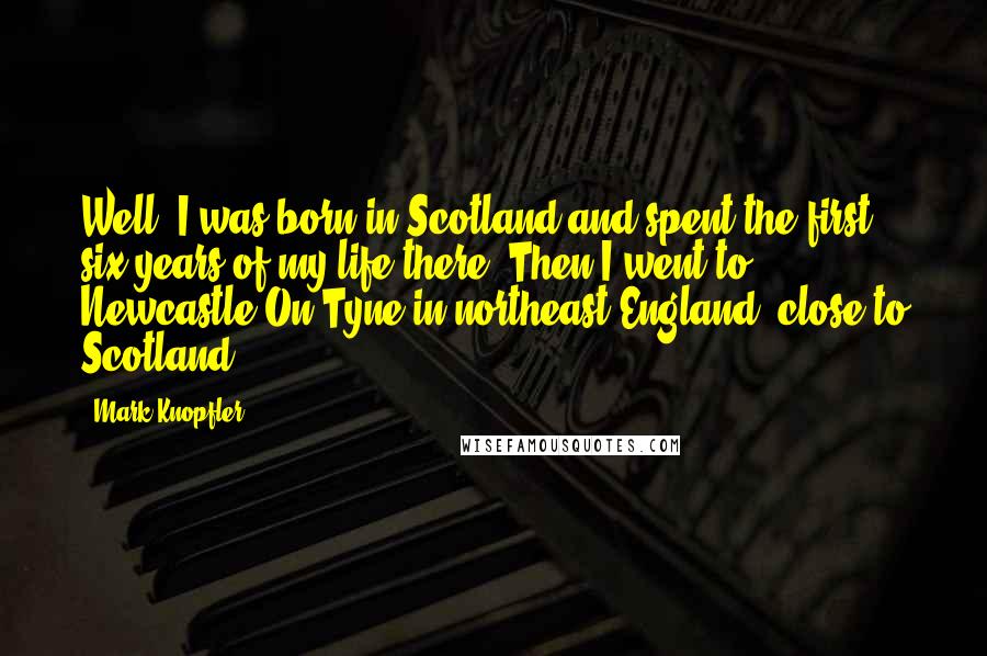 Mark Knopfler Quotes: Well, I was born in Scotland and spent the first six years of my life there. Then I went to Newcastle-On-Tyne in northeast England, close to Scotland.