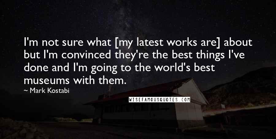 Mark Kostabi Quotes: I'm not sure what [my latest works are] about but I'm convinced they're the best things I've done and I'm going to the world's best museums with them.