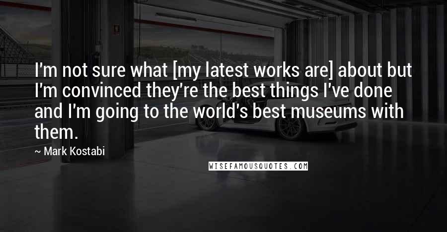 Mark Kostabi Quotes: I'm not sure what [my latest works are] about but I'm convinced they're the best things I've done and I'm going to the world's best museums with them.