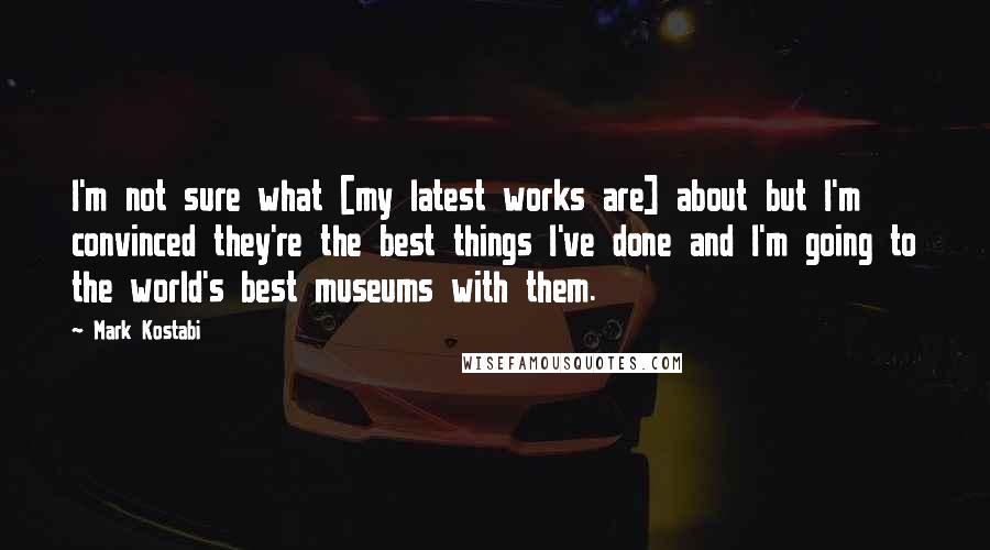 Mark Kostabi Quotes: I'm not sure what [my latest works are] about but I'm convinced they're the best things I've done and I'm going to the world's best museums with them.